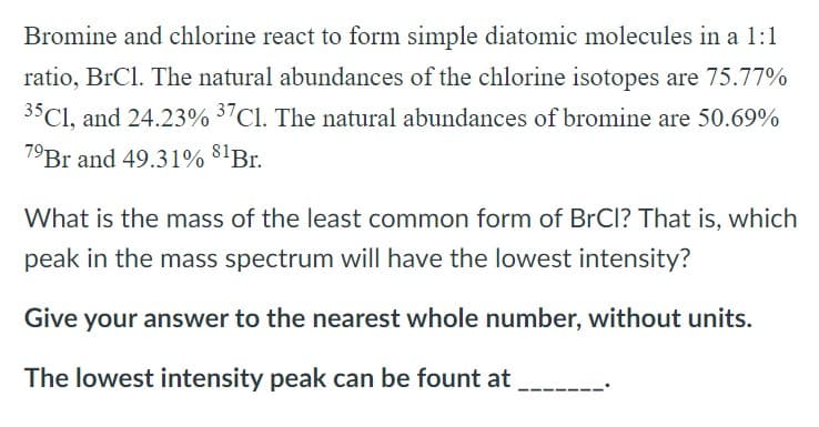 Bromine and chlorine react to form simple diatomic molecules in a 1:1
ratio, BrCl. The natural abundances of the chlorine isotopes are 75.77%
35C1, and 24.23% 37Cl. The natural abundances of bromine are 50.69%
7⁹Br and 49.31% 81Br.
What is the mass of the least common form of BrCl? That is, which
peak in the mass spectrum will have the lowest intensity?
Give your answer to the nearest whole number, without units.
The lowest intensity peak can be fount at
__.