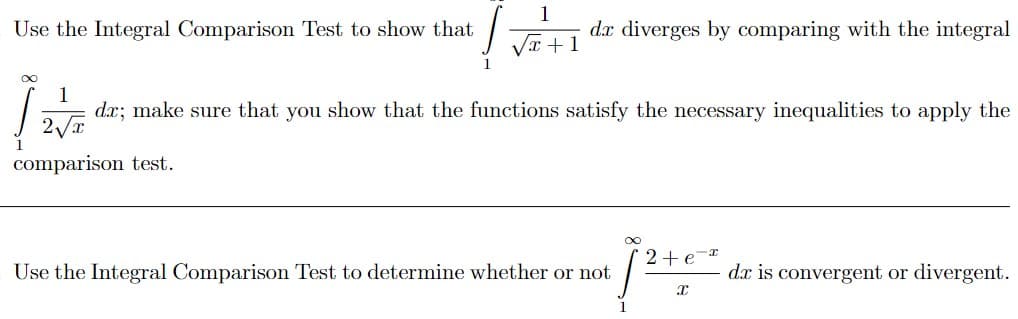 Use the Integral Comparison Test to show that
1
dx diverges by comparing with the integral
VI +1
1
d.x; make sure that you show that the functions satisfy the necessary inequalities to apply the
comparison test.
2+e-r
Use the Integral Comparison Test to determine whether or not
d.x is convergent or divergent.

