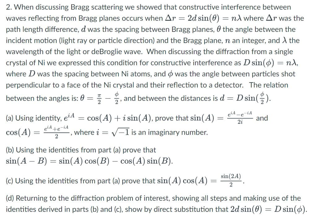 2. When discussing Bragg scattering we showed that constructive interference between
waves reflecting from Bragg planes occurs when Ar = 2d sin(0) = nλ where Ar was the
path length difference, d was the spacing between Bragg planes, the angle between the
incident motion (light ray or particle direction) and the Bragg plane, n an integer, and λ the
wavelength of the light or deBroglie wave. When discussing the diffraction from a single
crystal of Ni we expressed this condition for constructive interference as D sin(ø) = nλ,
where D was the spacing between Ni atoms, and was the angle between particles shot
perpendicular to a face of the Ni crystal and their reflection to a detector. The relation
Φ
between the angles is: 0 =
and between the distances is d = D sin().
2
(a) Using identity, e¹A
cos(A)
e¹A+e-iA
2
cos(A) + i sin(A), prove that sin(A) =
where i = √-1 is an imaginary number.
=
=
e¹A-e-iA
2i
-
(b) Using the identities from part (a) prove that
sin(A - B) = sin(A) cos(B) – cos(A) sin(B).
-
(c) Using the identities from part (a) prove that sin(A) cos(A)
(d) Returning to the diffraction problem of interest, showing all steps and making use of the
identities derived in parts (b) and (c), show by direct substitution that 2d sin(0) = D sin(o).
and
sin (2A)
2