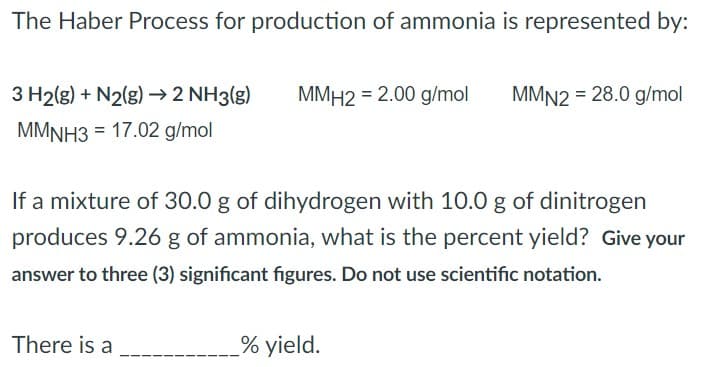 The Haber Process for production of ammonia is represented by:
3 H2(g) + N2(g) → 2 NH3(g) MMH2 = 2.00 g/mol MMN2 = 28.0 g/mol
MMNH3 = 17.02 g/mol
If a mixture of 30.0 g of dihydrogen with 10.0 g of dinitrogen
produces 9.26 g of ammonia, what is the percent yield? Give your
answer to three (3) significant figures. Do not use scientific notation.
There is a
% yield.