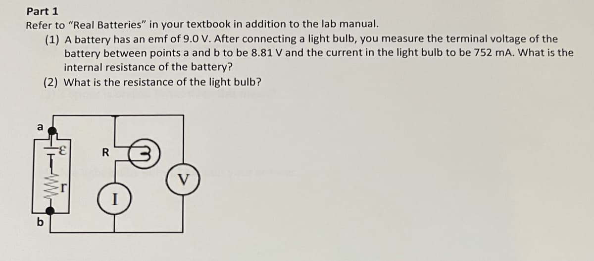 Part 1
Refer to "Real Batteries" in your textbook in addition to the lab manual.
(1) A battery has an emf of 9.0 V. After connecting a light bulb, you measure the terminal voltage of the
battery between points a and b to be 8.81 V and the current in the light bulb to be 752 mA. What is the
internal resistance of the battery?
(2) What is the resistance of the light bulb?
a
R
b
