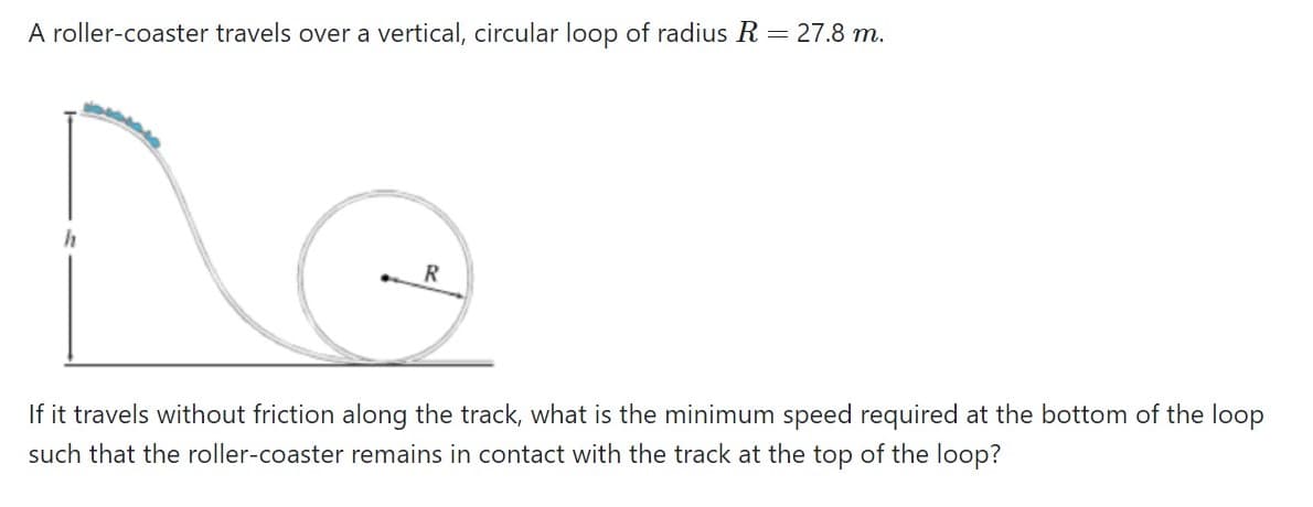 A roller-coaster travels over a vertical, circular loop of radius R = 27.8 m.
If it travels without friction along the track, what is the minimum speed required at the bottom of the loop
such that the roller-coaster remains in contact with the track at the top of the loop?
