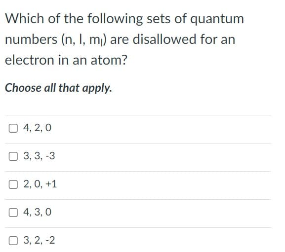 Which of the following sets of quantum
numbers (n, I, m₁) are disallowed for an
electron in an atom?
Choose all that apply.
4, 2, 0
3, 3, -3
O2, 0, +1
4, 3,0
3, 2, -2