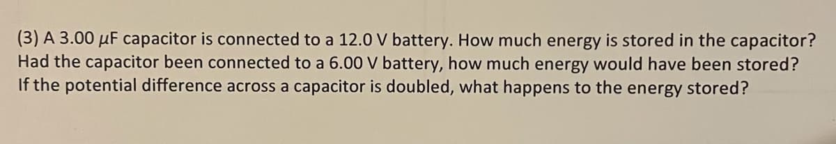 (3) A 3.00 µF capacitor is connected to a 12.0 V battery. How much energy is stored in the capacitor?
Had the capacitor been connected to a 6.00 V battery, how much energy would have been stored?
If the potential difference across a capacitor is doubled, what happens to the energy stored?
