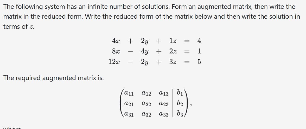 The following system has an infinite number of solutions. Form an augmented matrix, then write the
matrix in the reduced form. Write the reduced form of the matrix below and then write the solution in
terms of z.
The required augmented matrix is:
4x
8x
12x
+
a11
C
a21
a31
2y + 1z = 4
4y + 2z
1
2y
+
3z = 5
a 12
a22
a32
a13
a23
a33
b₁
b2
=
ხვა
2