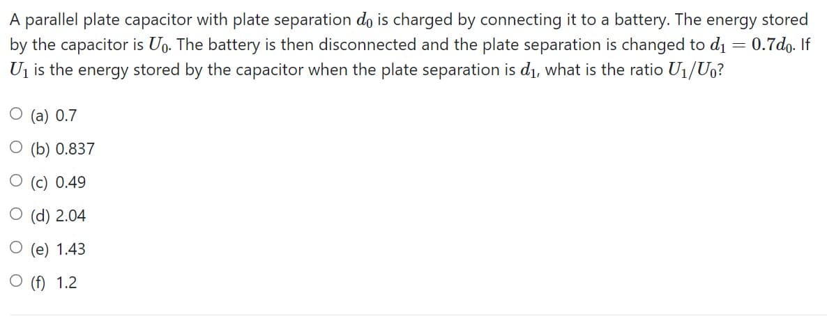 A parallel plate capacitor with plate separation do is charged by connecting it to a battery. The energy stored
by the capacitor is Ug. The battery is then disconnected and the plate separation is changed to d1 = 0.7do. If
U1 is the energy stored by the capacitor when the plate separation is di, what is the ratio U1/Uo?
O (a) 0.7
O (b) 0.837
O (c) 0.49
O (d) 2.04
O (e) 1.43
O (f) 1.2

