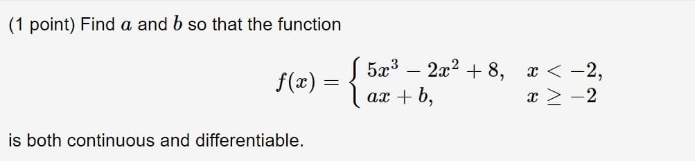 (1 point) Find a and b so that the function
f(x) = { 5x3
ах + b,
2а2 + 8,
x < -2,
x > -2
%3D
is both continuous and differentiable.
