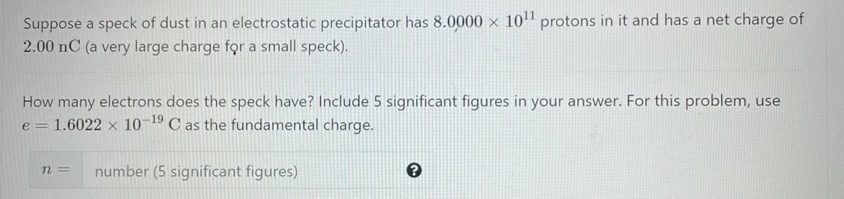 Suppose a speck of dust in an electrostatic precipitator has 8.0000 × 10+" protons in it and has a net charge of
2.00 nC (a very large charge fọr a small speck).
How many electrons does the speck have? Include 5 significant figures in your answer. For this problem, use
e = 1.6022 × 10¬1º C as the fundamental charge.
n =
number (5 significant figures)
