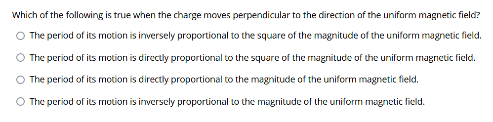 Which of the following is true when the charge moves perpendicular to the direction of the uniform magnetic field?
The period of its motion is inversely proportional to the square of the magnitude of the uniform magnetic field.
O The period of its motion is directly proportional to the square of the magnitude of the uniform magnetic field.
The period of its motion is directly proportional to the magnitude of the uniform magnetic field.
O The period of its motion is inversely proportional to the magnitude of the uniform magnetic field.
