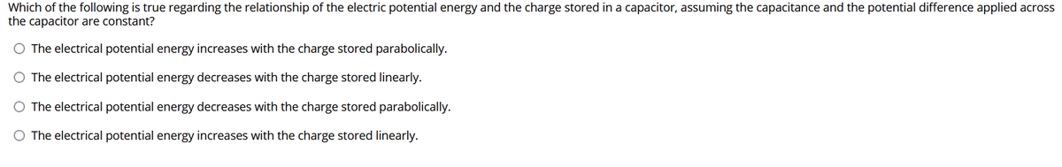 Which of the following is true regarding the relationship of the electric potential energy and the charge stored in a capacitor, assuming the capacitance and the potential difference applied across
the capacitor are constant?
O The electrical potential energy increases with the charge stored parabolically.
O The electrical potential energy decreases with the charge stored linearly.
O The electrical potential energy decreases with the charge stored parabolically.
O The electrical potential energy increases with the charge stored linearly.
