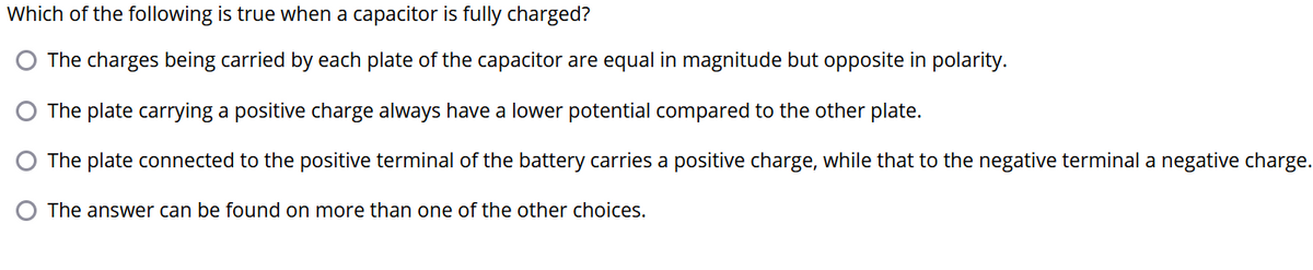 Which of the following is true when a capacitor is fully charged?
The charges being carried by each plate of the capacitor are equal in magnitude but opposite in polarity.
O The plate carrying a positive charge always have a lower potential compared to the other plate.
O The plate connected to the positive terminal of the battery carries a positive charge, while that to the negative terminal a negative charge.
The answer can be found on more than one of the other choices.
