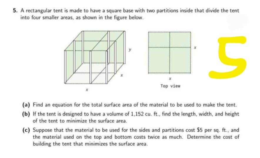 5. A rectangular tent is made to have a square base with two partitions inside that divide the tent
into four smaller areas, as shown in the figure below.
Top view
(a) Find an equation for the total surface area of the material to be used to make the tent.
(b) If the tent is designed to have a volume of 1,152 cu. ft., find the length, width, and height
of the tent to minimize the surface area.
(c) Suppose that the material to be used for the sides and partitions cost $5 per sq. ft., and
the material used on the top and bottom costs twice as much. Determine the cost of
building the tent that minimizes the surface area.
