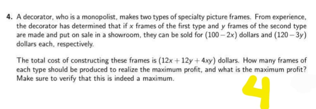 4. A decorator, who is a monopolist, makes two types of specialty picture frames. From experience,
the decorator has determined that if x frames of the first type and y frames of the second type
are made and put on sale in a showroom, they can be sold for (100– 2x) dollars and (120- 3y)
dollars each, respectively.
The total cost of constructing these frames is (12x + 12y +4xy) dollars. How many frames of
each type should be produced to realize the maximum profit, and what is the maximum profit?
Make sure to verify that this is indeed a maximum.
