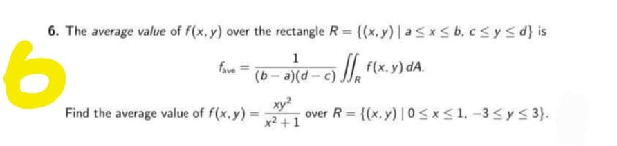 6. The average value of f(x. y) over the rectangle R = {(x, y) |asx< b, csys d} is
%3D
1
, f(x.y) dA.
fave
xy?
over R = {(x, y) |0<x<1, -3 < y 3}.
x2 +1
Find the average value of f(x, y) =
%3D
%3D
