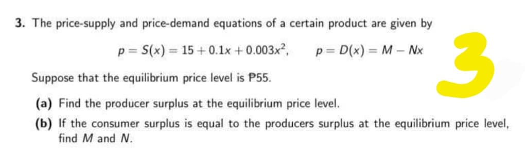 3. The price-supply and price-demand equations of a certain product are given by
p = S(x) = 15 + 0.1x + 0.003x2,
p = D(x) = M – Nx
%3D
!!
Suppose that the equilibrium price level is P55.
(a) Find the producer surplus at the equilibrium price level.
(b) If the consumer surplus is equal to the producers surplus at the equilibrium price level,
find M and N.
