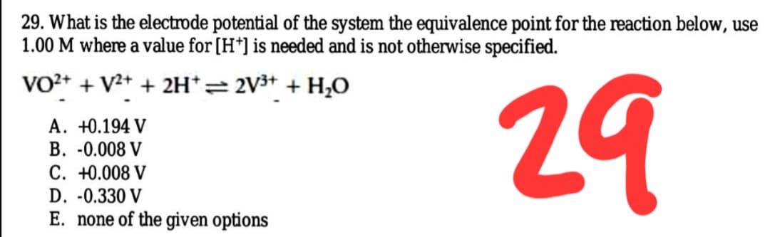 29. What is the electrode potential of the system the equivalence point for the reaction below, use
1.00 M where a value for [H*] is needed and is not otherwise specified.
VO2+ + V2+ + 2H*= 2V3+ + H¿O
29
A. +0.194 V
B. -0.008 V
C. +0.008 V
D. -0.330 V
E. none of the given options
