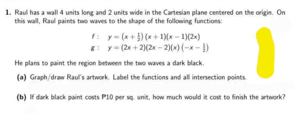 1. Raul has a wall 4 units long and 2 units wide in the Cartesian plane centered on the origin. On
this wall, Raul paints two waves to the shape of the following functions:
f: y= (x+) (x+ 1)(x – 1)(2x)
g: y= (2x + 2)(2x – 2)(x) (-x - )
He plans to paint the region between the two waves a dark black.
(a) Graph/draw Raul's artwork. Label the functions and all intersection points.
(b) If dark black paint costs P10 per sq. unit, how much would it cost to finish the artwork?
