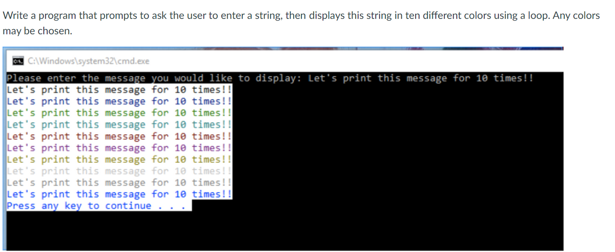 Write a program that prompts to ask the user to enter a string, then displays this string in ten different colors using a loop. Any colors
may be chosen.
ON. C:\Windows\system32\cmd.exe
Please enter the message you would like to display: Let's print this message for 10 times!!
Let's print this message for 10 times!!
Let's print this message for 10 times!!
Let's print this message for 10 times!!
Let's print this message for 10 times!!
Let's print this message for 10 times!!
Let's print this message for 10 times!!
Let's print this message for 10 times!!
Let's print this message for 10 times!!
Let's print this message for 10 times!!
Let's print this message for 10 times!!
Press any key to continue