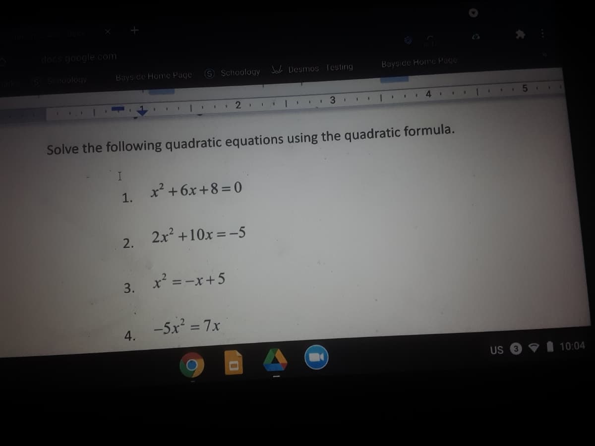 docs.google.com
S Schoology
Bayside Home Page
S Schoology Joh Desmos Testing
Bayside Home Page
3
4.
Solve the following quadratic equations using the quadratic formula.
x² +6x+8 =0
1.
2x +10x =-5
2.
x = -x+5
3.
%3D
-5x = 7x
4.
US
10:04
