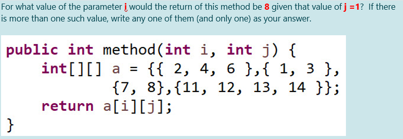 For what value of the parameter į would the return of this method be 8 given that value of j =1? If there
is more than one such value, write any one of them (and only one) as your answer.
public int method (int i, int j) {
{{ 2, 4, 6},{ 1, 3 },
{7, 8},{11, 12, 13, 14 }};
int[][] a =
%3D
return a[i][j];
}
