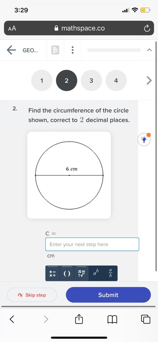 3:29
AA
mathspace.co
GEO...
1
2
3
4
2.
Find the circumference of the circle
shown, correct to 2 decimal places.
6 ст
C =
Enter your next step here
cm
a
b
R Skip step
Submit

