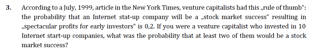 3.
According to a July, 1999, article in the New York Times, venture capitalists had this „rule of thumb“:
the probability that an Internet stat-up company will be a „stock market success“ resulting in
„spectacular profits for early investors“ is 0,2. If you were a venture capitalist who invested in 10
Internet start-up companies, what was the probability that at least two of them would be a stock
market success?
