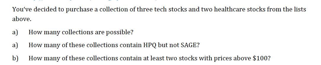 You've decided to purchase a collection of three tech stocks and two healthcare stocks from the lists
above.
a)
How many collections are possible?
a)
How many of these collections contain HPQ but not SAGE?
b)
How many of these collections contain at least two stocks with prices above $100?
