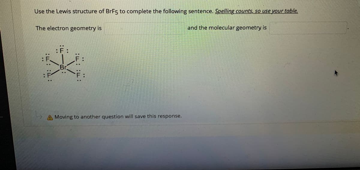Use the Lewis structure of BrF5 to complete the following sentence. Spelling counts, so use your table.
The electron geometry is
and the molecular geometry is
:F:
:F.
Br
A Moving to another question will save this response.
出::山:
