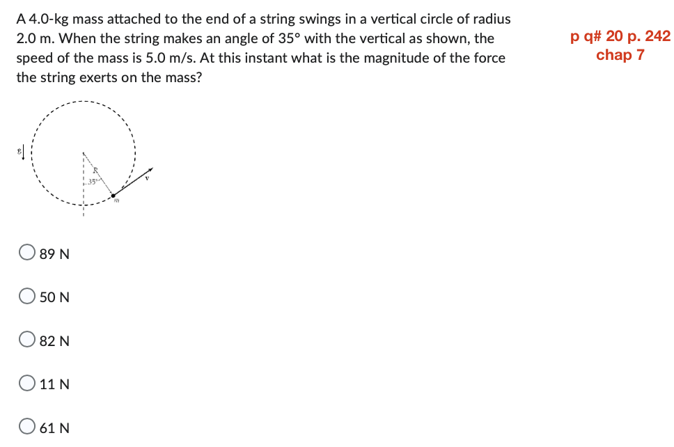A 4.0-kg mass attached to the end of a string swings in a vertical circle of radius
2.0 m. When the string makes an angle of 35° with the vertical as shown, the
speed of the mass is 5.0 m/s. At this instant what is the magnitude of the force
the string exerts on the mass?
89 N
50 N
82 N
O 11 N
61 N
p q# 20 p. 242
chap 7