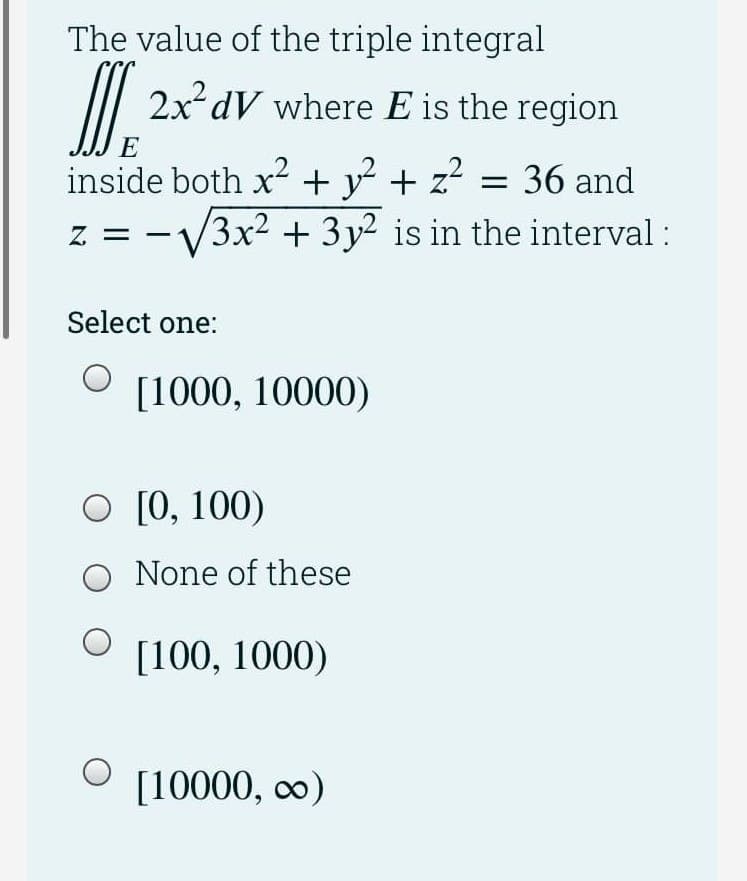 The value of the triple integral
2x² dV where E is the region
E
inside both x2 + y + z?
= 36 and
z = -V3x2 + 3y² is in the interval :
Select one:
[1000, 10000)
O [0, 100)
O None of these
[100, 1000)
[10000, co)
