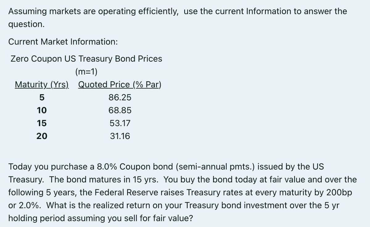 Assuming markets are operating efficiently, use the current Information to answer the
question.
Current Market Information:
Zero Coupon US Treasury Bond Prices
(m=1)
Maturity (Yrs). Quoted Price (% Par)
5
86.25
10
68.85
15
53.17
20
31.16
Today you purchase a 8.0% Coupon bond (semi-annual pmts.) issued by the US
Treasury. The bond matures in 15 yrs. You buy the bond today at fair value and over the
following 5 years, the Federal Reserve raises Treasury rates at every maturity by 200bp
or 2.0%. What is the realized return on your Treasury bond investment over the 5 yr
holding period assuming you sell for fair value?
