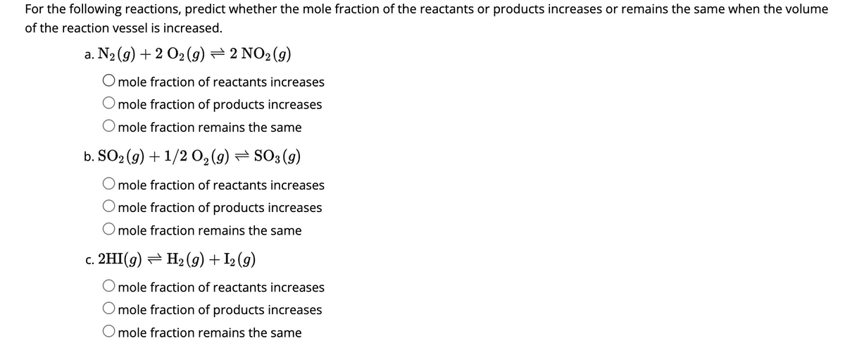 For the following reactions, predict whether the mole fraction of the reactants or products increases or remains the same when the volume
of the reaction vessel is increased.
a. N₂ (g) + 2 O₂ (g) — 2 NO₂ (g)
O mole fraction of reactants increases
mole fraction of products increases
O mole fraction remains the same
b. SO₂(g) + 1/2 0₂ (9) ⇒ SO3 (9)
O mole fraction of reactants increases
O mole fraction of products increases
O mole fraction remains the same
c. 2HI(g) ⇒ H₂ (9) + 12 (9)
mole fraction of reactants increases
mole fraction of products increases
O mole fraction remains the same