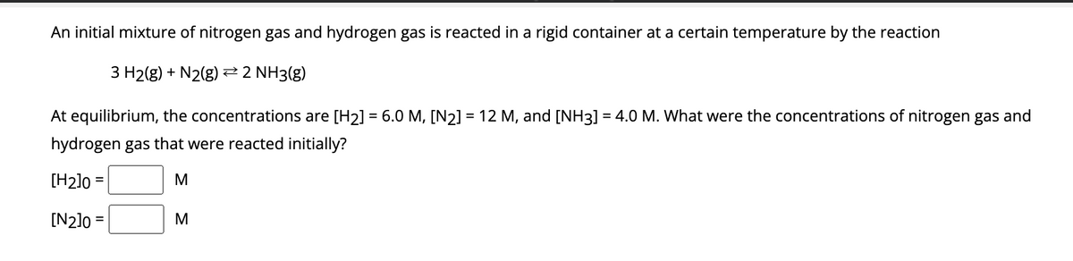 An initial mixture of nitrogen gas and hydrogen gas is reacted in a rigid container at a certain temperature by the reaction
3 H₂(g) + N2(g) → 2 NH3(g)
At equilibrium, the concentrations are [H₂] = 6.0 M, [N₂] = 12 M, and [NH3] = 4.0 M. What were the concentrations of nitrogen gas and
hydrogen gas that were reacted initially?
[H₂]0=
[N2]0=
M
> >
M