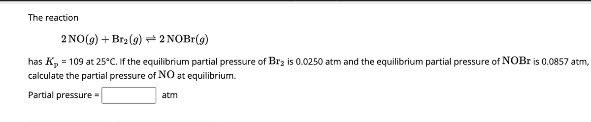 The reaction
2 NO(g) + Br₂ (g) — 2 NOBr(g)
has K₂ = 109 at 25°C. If the equilibrium partial pressure of Br2 is 0.0250 atm and the equilibrium partial pressure of NOBr is 0.0857 atm,
calculate the partial pressure of NO at equilibrium.
Partial pressure =
atm