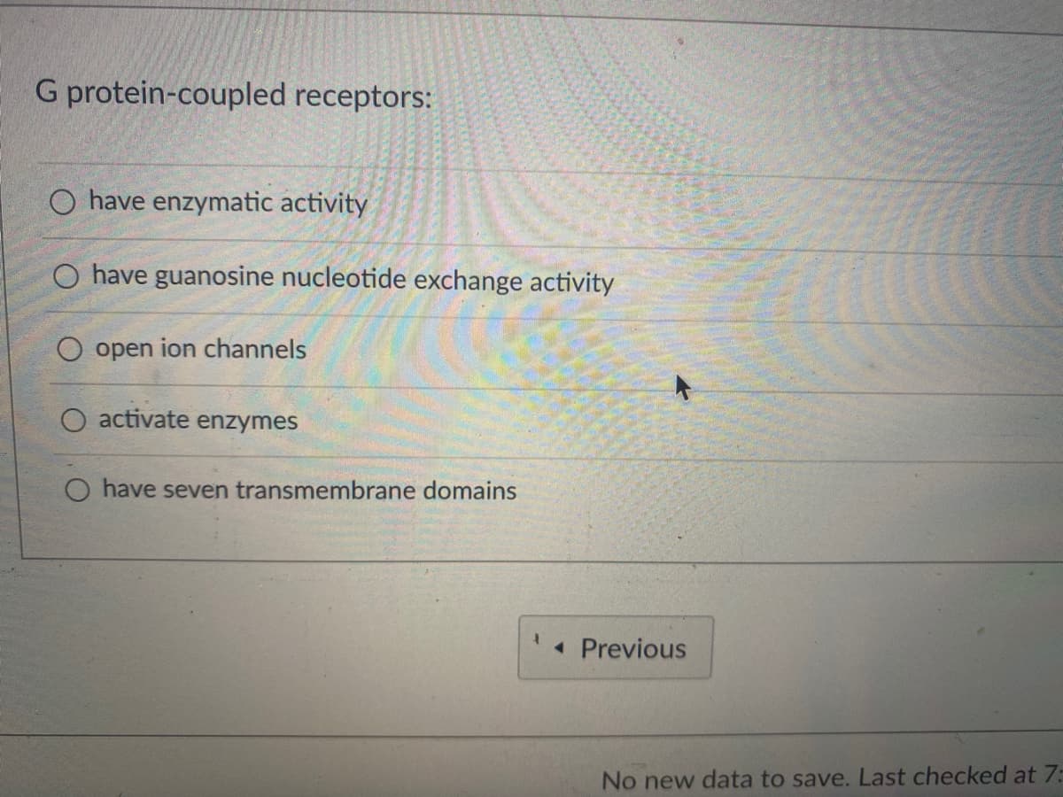 G protein-coupled receptors:
O have enzymatic activity
O have guanosine nucleotide exchange activity
O open ion channels
O activate enzymes
O have seven transmembrane domains
1
◄ Previous
No new data to save. Last checked at 7: