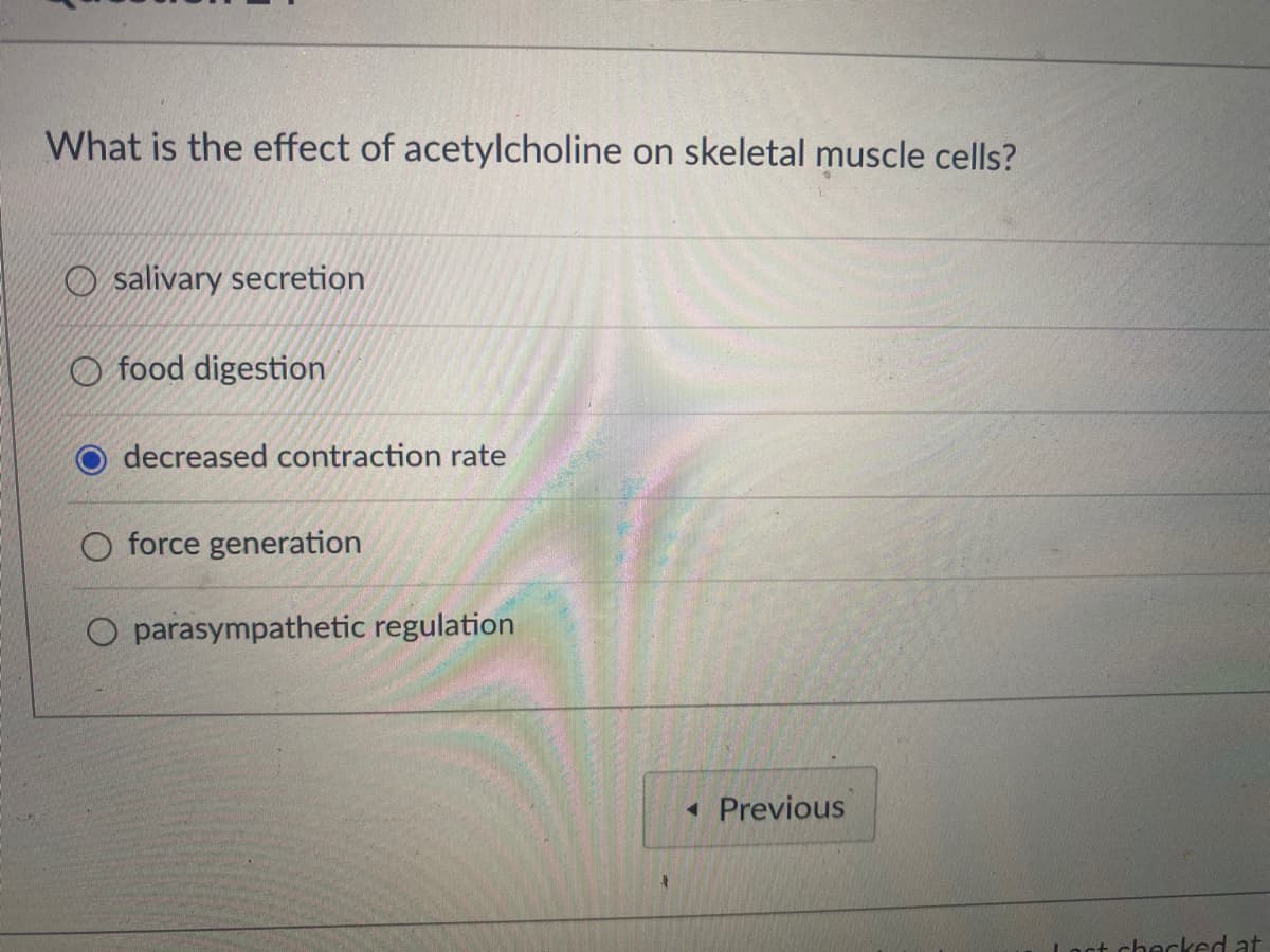 What is the effect of acetylcholine on skeletal muscle cells?
Osalivary secretion
food digestion
decreased contraction rate
O force generation
parasympathetic regulation
◄ Previous
Lact checked at