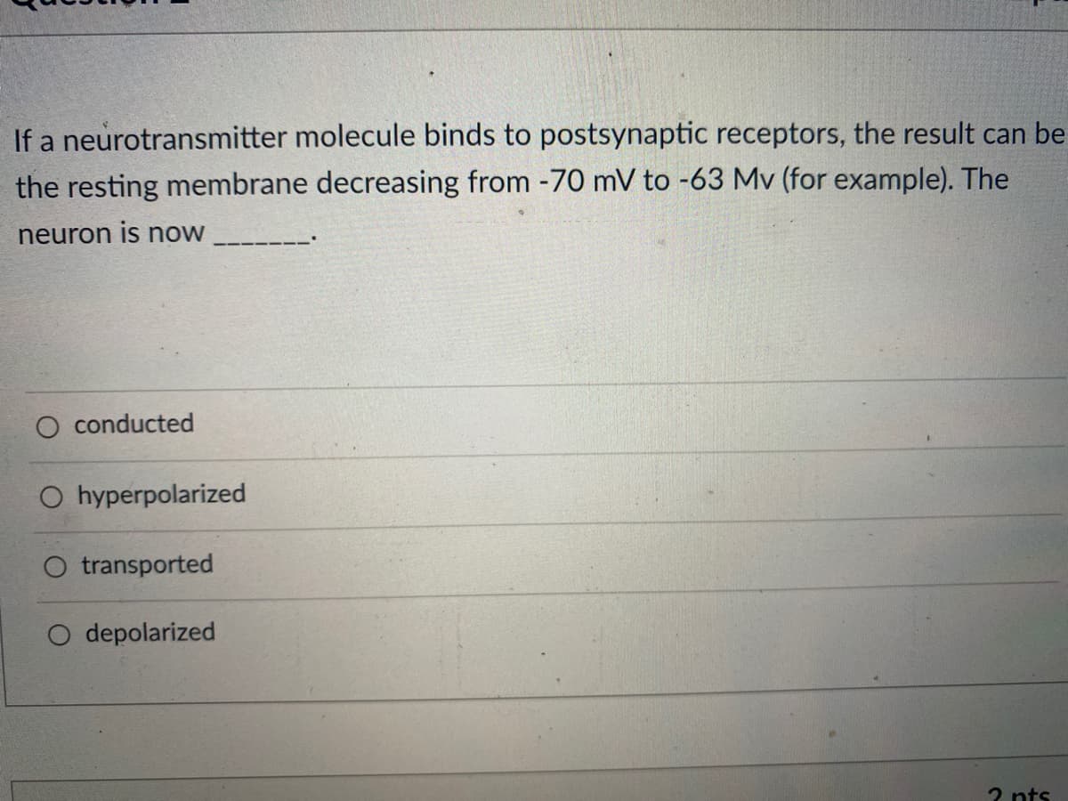 If a neurotransmitter molecule binds to postsynaptic receptors, the result can be
the resting membrane decreasing from -70 mV to -63 Mv (for example). The
neuron is now
conducted
hyperpolarized
transported
O depolarized
2 pts