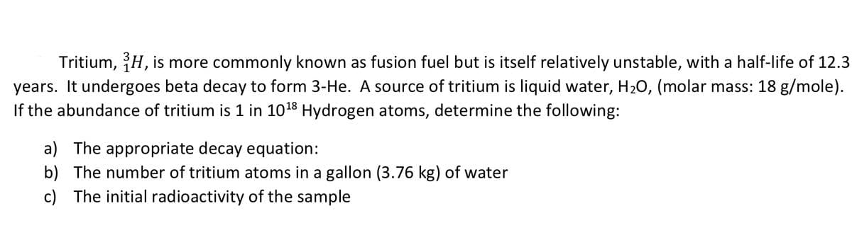 Tritium, H, is more commonly known as fusion fuel but is itself relatively unstable, with a half-life of 12.3
years. It undergoes beta decay to form 3-He. A source of tritium is liquid water, H20, (molar mass: 18 g/mole).
If the abundance of tritium is 1 in 1018 Hydrogen atoms, determine the following:
a) The appropriate decay equation:
b) The number of tritium atoms in a gallon (3.76 kg) of water
c) The initial radioactivity of the sample
