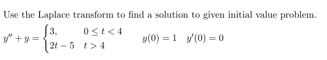 Use the Laplace transform to find a solution to given initial value problem.
(3,
y" + y =
0<t< 4
y(0) = 1 y'(0) = 0
2t – 5 t> 4
