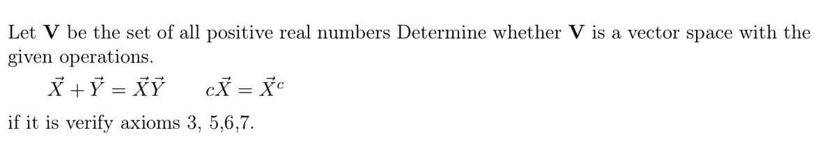 Let V be the set of all positive real numbers Determine whether V is a vector space with the
given operations.
X +Ỷ = XỶ
cX = X°
if it is verify axioms 3, 5,6,7.
