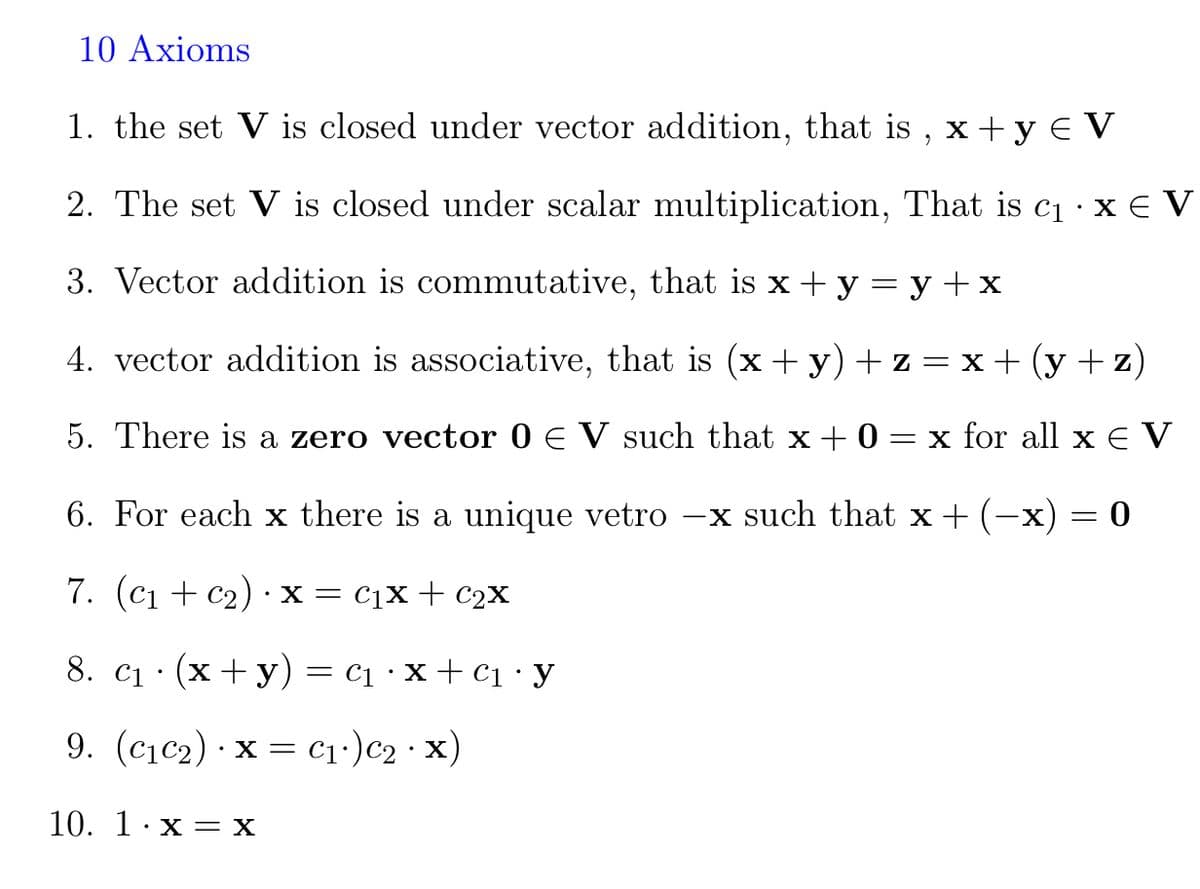 10 Axioms
1. the set V is closed under vector addition, that is , x +y € V
2. The set V is closed under scalar multiplication, That is c1 · x E V
3. Vector addition is commutative, that is x + y = y +x
4. vector addition is associative, that is (x + y)+z = x+ (y + z)
5. There is a zero vector 0 E V such that x + 0
= x for all x € V
6. For each x there is a unique vetro
-x such that x+ (-x) = 0
7. (С1 + c2) : х — Сіх + с2х
8. c1 · (x+ y) = c1 · x + c1•y
9. (c1c2) · x = cı•)c2 · x)
10. 1: х —Х
