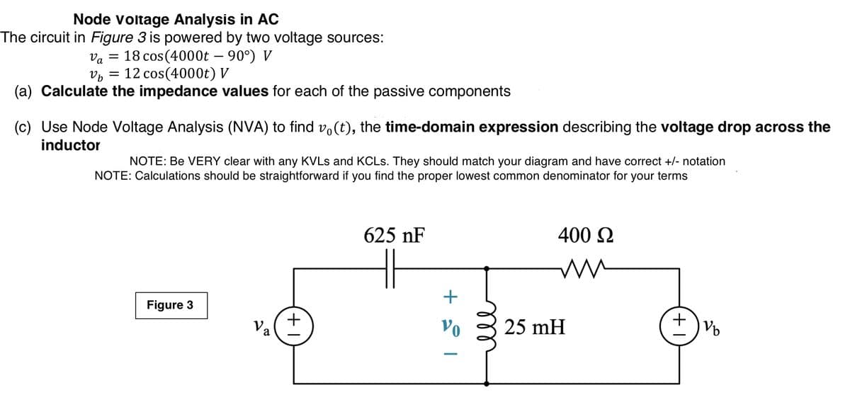 Node voltage Analysis in AC
The circuit in Figure 3 is powered by two voltage sources:
18 cos (4000t – 90°) V
Va
12 cos(4000t) V
(a) Calculate the impedance values for each of the passive components
(c) Use Node Voltage Analysis (NVA) to find vo(t), the time-domain expression describing the voltage drop across the
inductor
NOTE: Be VERY clear with any KVLS and KCLS. They should match your diagram and have correct +/- notation
NOTE: Calculations should be straightforward if you find the proper lowest common denominator for your terms
625 nF
400 N
+
Figure 3
Va
Vo
25 mH
+,
ell
