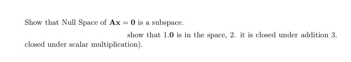 Show that Null Space of Ax
O is a subspace.
show that 1.0 is in the space, 2. it is closed under addition 3.
closed under scalar multiplication).
