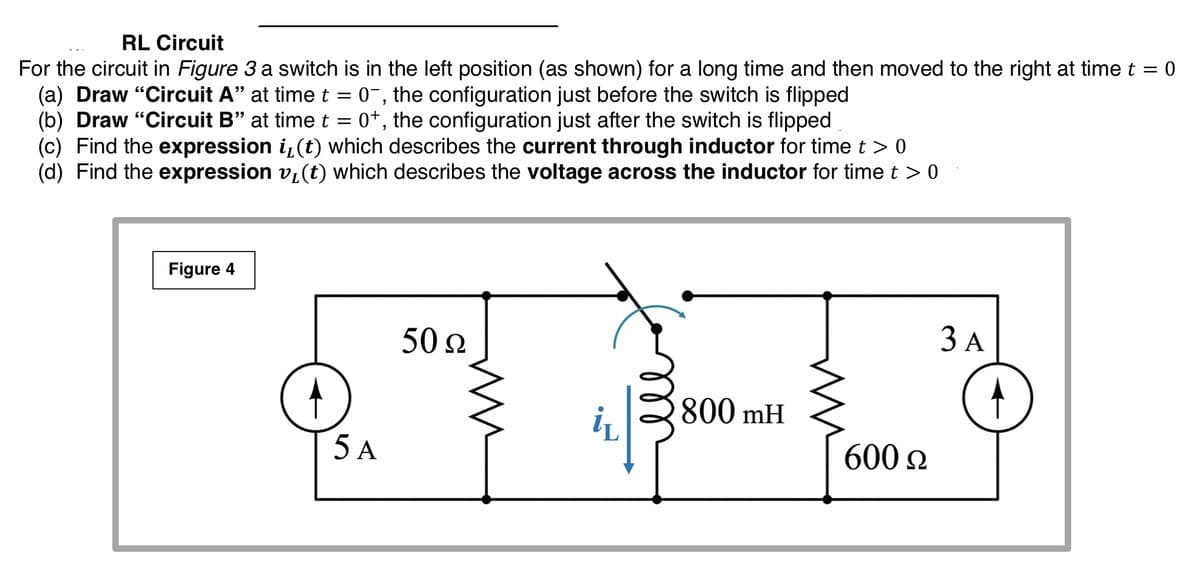 RL Circuit
For the circuit in Figure 3 a switch is in the left position (as shown) for a long time and then moved to the right at timet =
(a) Draw "Circuit A" at time t = 0¯, the configuration just before the switch is flipped
(b) Draw "Circuit B" at time t = 0+, the configuration just after the switch is flipped
(c) Find the expression i,(t) which describes the current through inductor for time t > 0
(d) Find the expression vi(t) which describes the voltage across the inductor for time t > 0
Figure 4
50 Ω
ЗА
800 mH
i
5 A
600 2
