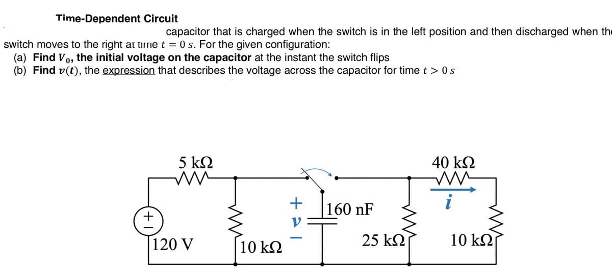 Time-Dependent Circuit
capacitor that is charged when the switch is in the left position and then discharged when the
O s. For the given configuration:
switch moves to the right at time t =
(a) Find Vo, the initial voltage on the capacitor at the instant the switch flips
(b) Find v(t), the expression that describes the voltage across the capacitor for time t > 0 s
5 k2
40 kΩ
i
160 nF
+
120 V
10 kQ
25 k2
10 k2
