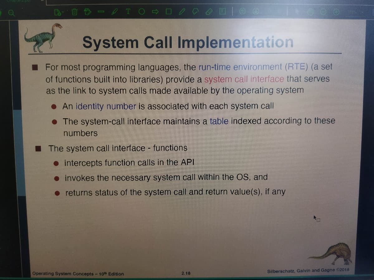 System Call Implementation
For most programming languages, the run-time environment (RTE) (a set
of functions built into libraries) provide a system call interface that serves
as the link to system calls made available by the operating system
• An identity number is associated with each system call
• The system-call interface maintains a table indexed according to these
numbers
I The system call interface - functions
• intercepts function calls in the API
• invokes the necessary system call within the OS, and
returns status of the system call and return value(s), if any
Silberschatz, Galvin and Gagne ©2018
Operating System Concepts- 10th Edition
2.18
