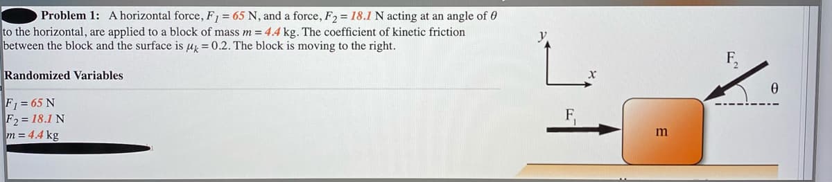 Problem 1: A horizontal force, F, = 65 N, and a force, F2 = 18.1 N acting at an angle of 0
to the horizontal, are applied to a block of mass m = 4.4 kg. The coefficient of kinetic friction
between the block and the surface is u = 0.2. The block is moving to the right.
Randomized Variables
F = 65 N
F2 = 18.1 N
m = 4.4 kg
m
