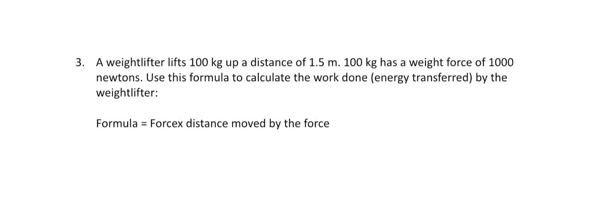 3. A weightlifter lifts 100 kg up a distance of 1.5 m. 100 kg has a weight force of 1000
newtons. Use this formula to calculate the work done (energy transferred) by the
weightlifter:
Formula Forcex distance moved by the force
