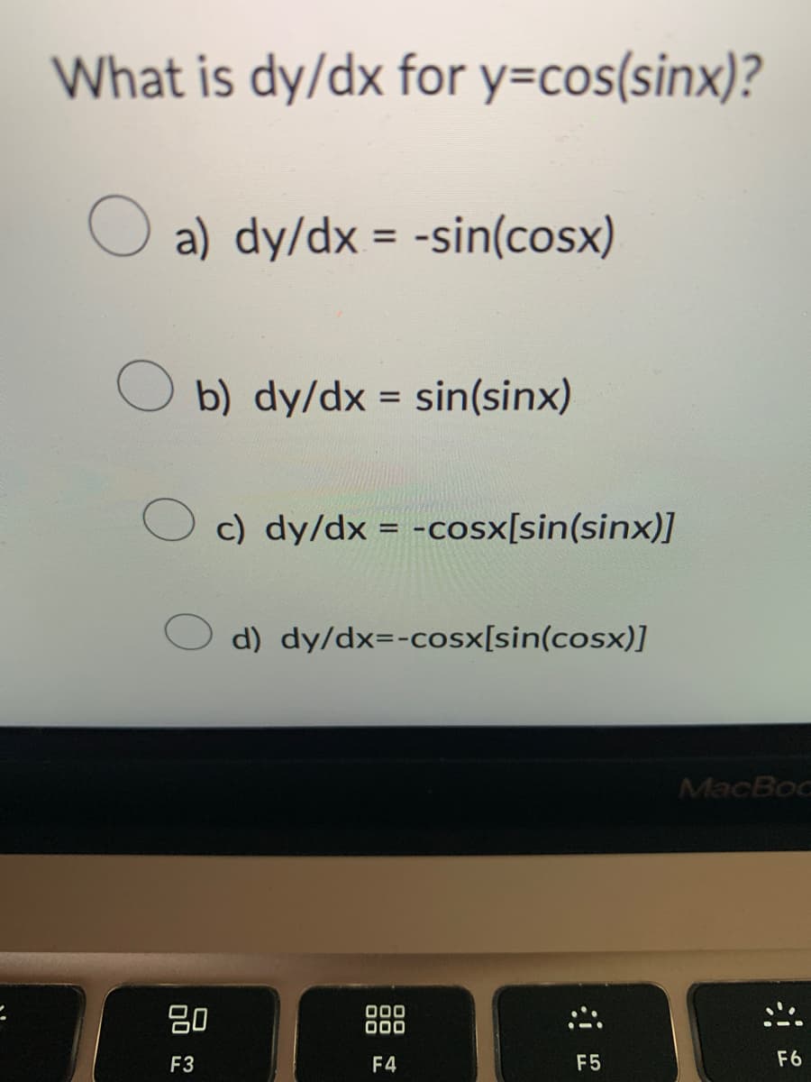 What is dy/dx for y=cos(sinx)?
O a) dy/dx = -sin(cosx)
10
b) dy/dx = sin(sinx)
80
F3
c) dy/dx = -cosx[sin(sinx)]
d) dy/dx=-cosx[sin(cosx)]
000
000
F4
F5
MacBoo
:!!!
F6