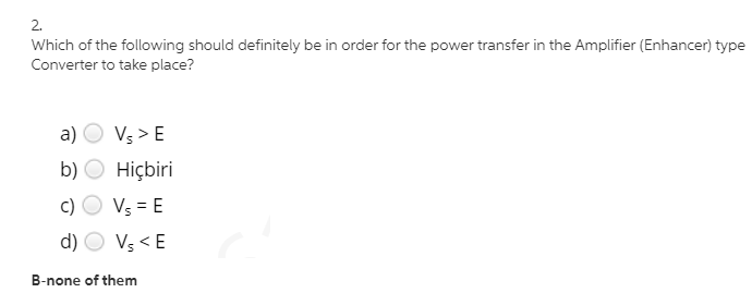 2.
Which of the following should definitely be in order for the power transfer in the Amplifier (Enhancer) type
Converter to take place?
a) O Vs > E
b) O Hiçbiri
c)
Vs = E
d)
Vs < E
B-none of them
